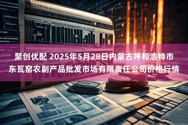 聚创优配 2025年5月28日内蒙古呼和浩特市东瓦窑农副产品批发市场有限责任公司价格行情