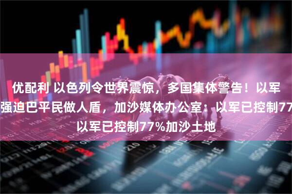 优配利 以色列令世界震惊，多国集体警告！以军被曝系统性强迫巴平民做人盾，加沙媒体办公室：以军已控制77%加沙土地