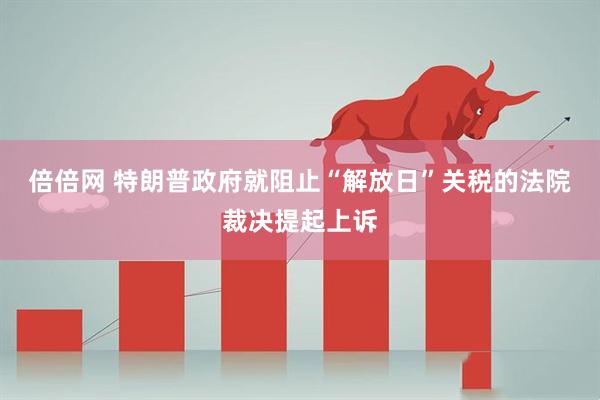 倍倍网 特朗普政府就阻止“解放日”关税的法院裁决提起上诉