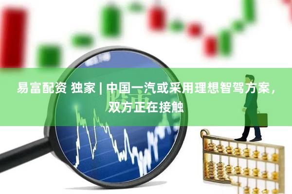 易富配资 独家 | 中国一汽或采用理想智驾方案，双方正在接触