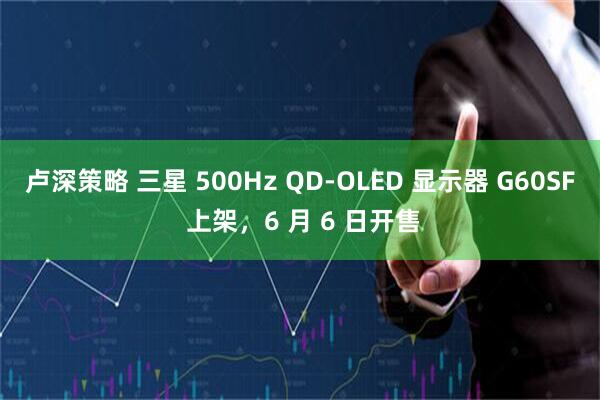 卢深策略 三星 500Hz QD-OLED 显示器 G60SF 上架，6 月 6 日开售