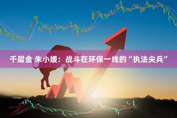 千层金 朱小媛：战斗在环保一线的“执法尖兵”