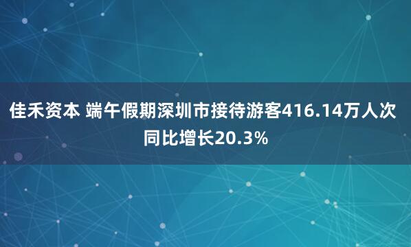 佳禾资本 端午假期深圳市接待游客416.14万人次 同比增长20.3%