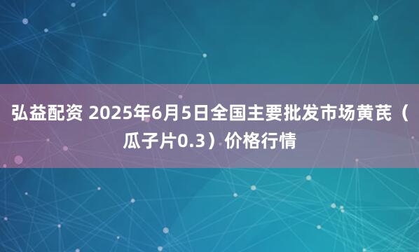 弘益配资 2025年6月5日全国主要批发市场黄芪（瓜子片0.3）价格行情