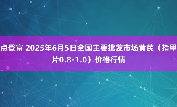 点登富 2025年6月5日全国主要批发市场黄芪（指甲片0.8-1.0）价格行情
