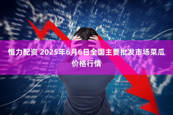 恒力配资 2025年6月6日全国主要批发市场菜瓜价格行情