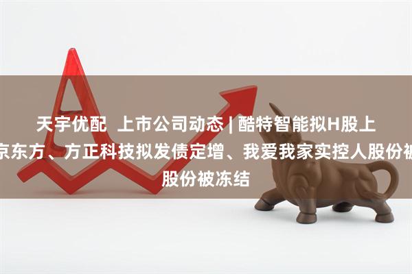 天宇优配  上市公司动态 | 酷特智能拟H股上市，京东方、方正科技拟发债定增、我爱我家实控人股份被冻结