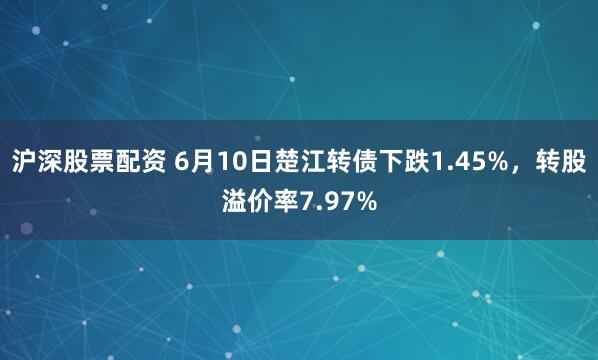 沪深股票配资 6月10日楚江转债下跌1.45%，转股溢价率7.97%