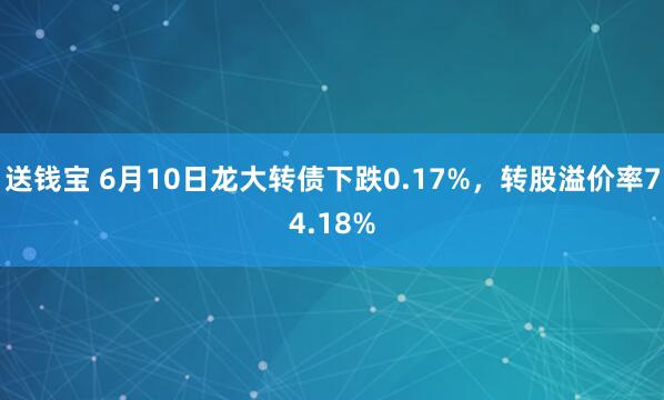 送钱宝 6月10日龙大转债下跌0.17%，转股溢价率74.18%