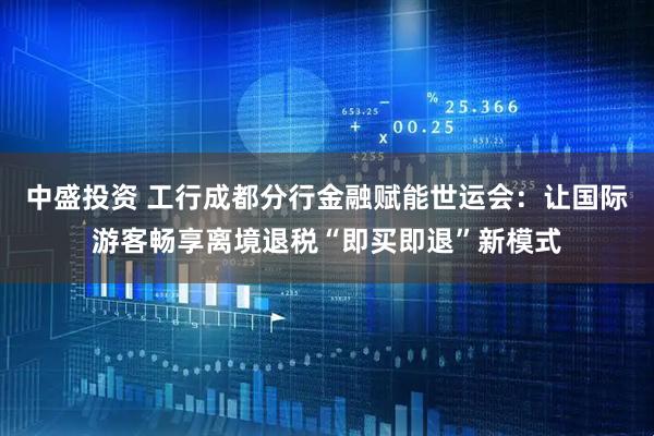 中盛投资 工行成都分行金融赋能世运会：让国际游客畅享离境退税“即买即退”新模式