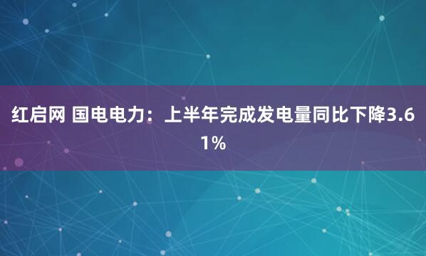 红启网 国电电力：上半年完成发电量同比下降3.61%