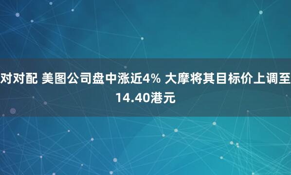 对对配 美图公司盘中涨近4% 大摩将其目标价上调至14.40港元
