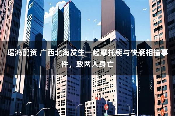 瑶鸿配资 广西北海发生一起摩托艇与快艇相撞事件，致两人身亡