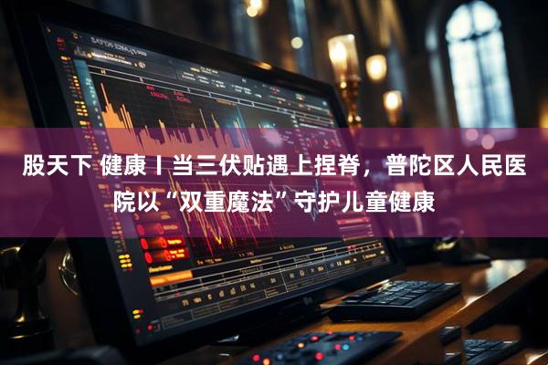 股天下 健康〡当三伏贴遇上捏脊，普陀区人民医院以“双重魔法”守护儿童健康