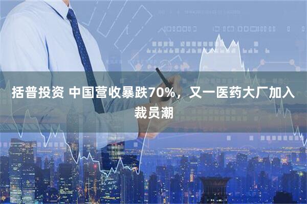 括普投资 中国营收暴跌70%，又一医药大厂加入裁员潮