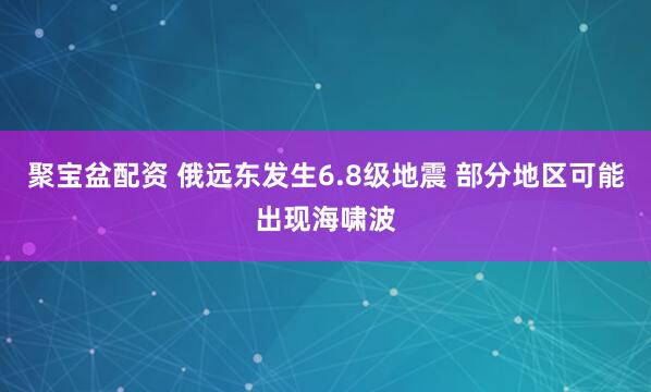 聚宝盆配资 俄远东发生6.8级地震 部分地区可能出现海啸波