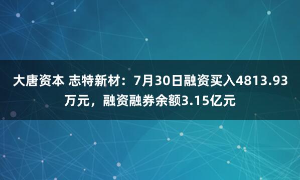 大唐资本 志特新材：7月30日融资买入4813.93万元，融资融券余额3.15亿元