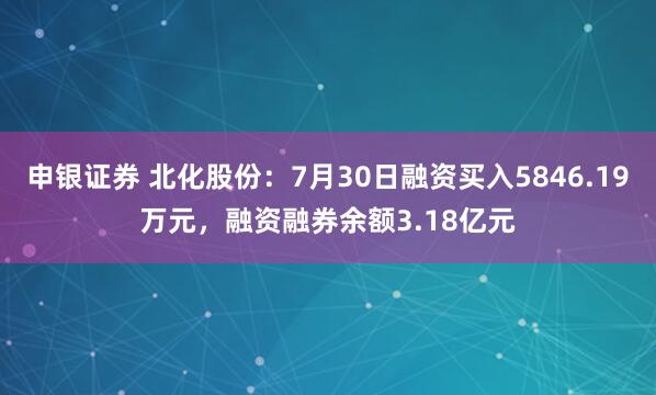 申银证券 北化股份:7月30日融资买入5846.19万元,融资融券余额3.18亿元