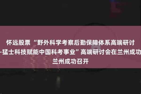 怀远股票 “野外科学考察后勤保障体系高端研讨会——猛士科技赋能中国科考事业”高端研讨会在兰州成功召开