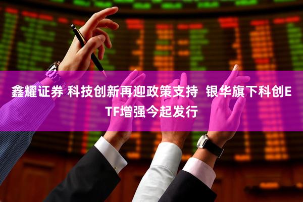 鑫耀证券 科技创新再迎政策支持  银华旗下科创ETF增强今起发行