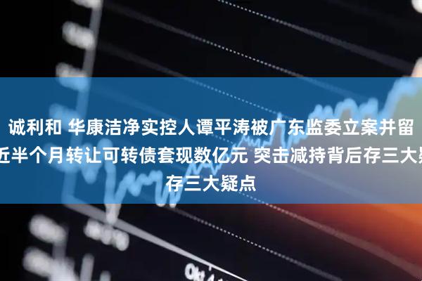 诚利和 华康洁净实控人谭平涛被广东监委立案并留置 近半个月转让可转债套现数亿元 突击减持背后存三大疑点