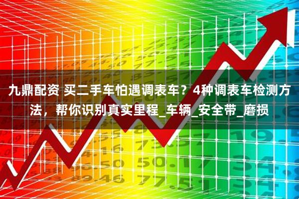 九鼎配资 买二手车怕遇调表车？4种调表车检测方法，帮你识别真实里程_车辆_安全带_磨损