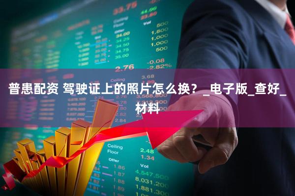普患配资 驾驶证上的照片怎么换？_电子版_查好_材料
