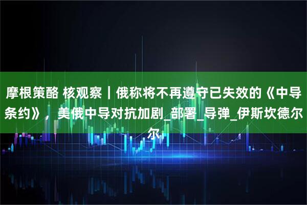 摩根策酪 核观察｜俄称将不再遵守已失效的《中导条约》，美俄中导对抗加剧_部署_导弹_伊斯坎德尔