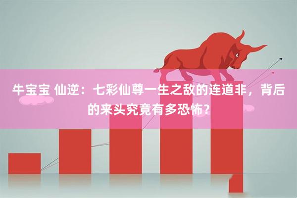 牛宝宝 仙逆：七彩仙尊一生之敌的连道非，背后的来头究竟有多恐怖？