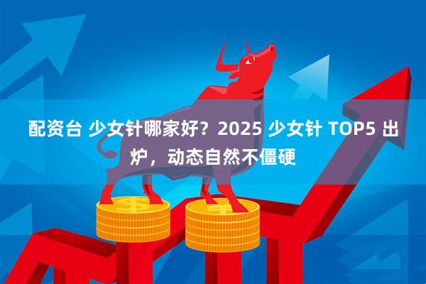 配资台 少女针哪家好？2025 少女针 TOP5 出炉，动态自然不僵硬
