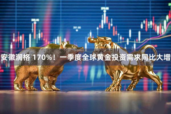 安徽润格 170%！一季度全球黄金投资需求同比大增