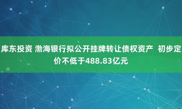 库东投资 渤海银行拟公开挂牌转让债权资产  初步定价不低于488.83亿元