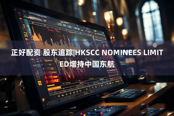 正好配资 股东追踪|HKSCC NOMINEES LIMITED增持中国东航