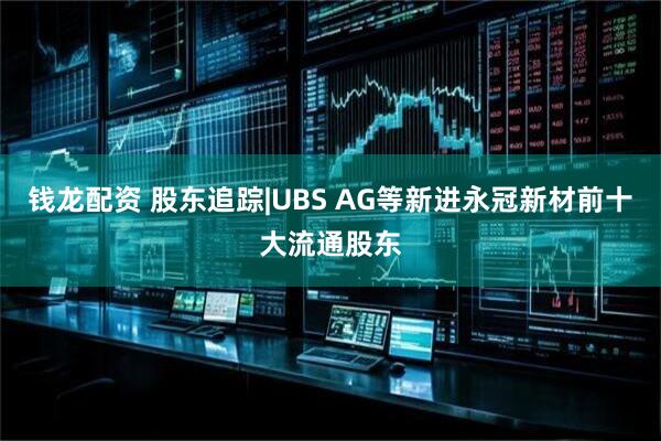 钱龙配资 股东追踪|UBS AG等新进永冠新材前十大流通股东