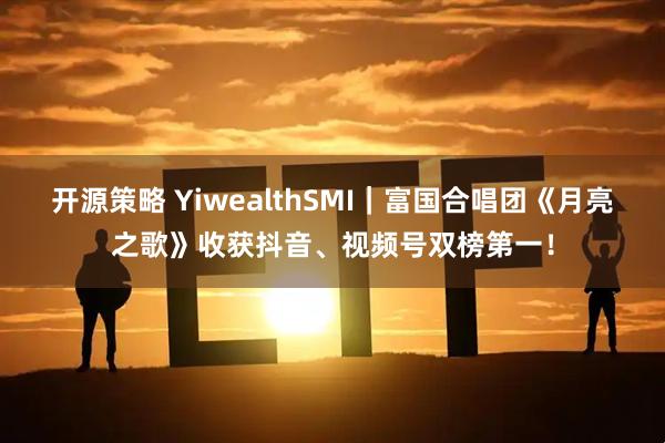 开源策略 YiwealthSMI｜富国合唱团《月亮之歌》收获抖音、视频号双榜第一！