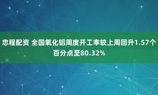 忠程配资 全国氧化铝周度开工率较上周回升1.57个百分点至80.32%