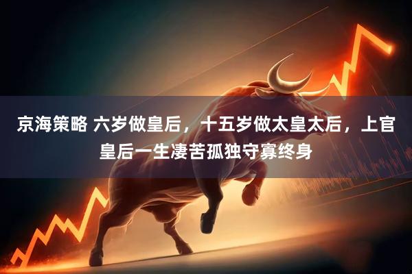 京海策略 六岁做皇后，十五岁做太皇太后，上官皇后一生凄苦孤独守寡终身