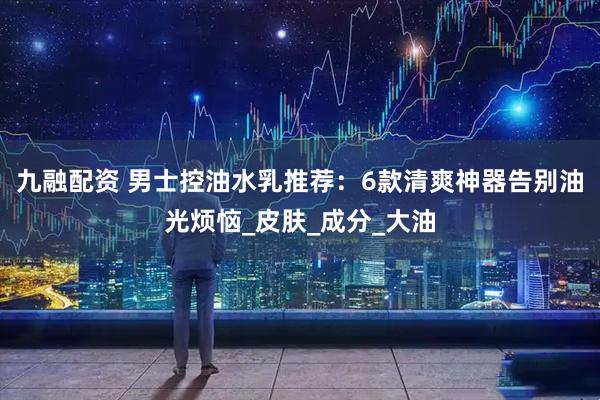 九融配资 男士控油水乳推荐：6款清爽神器告别油光烦恼_皮肤_成分_大油