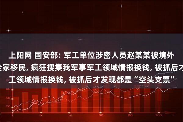 上阳网 国安部: 军工单位涉密人员赵某某被境外间谍允诺丰厚报酬和全家移民, 疯狂搜集我军事军工领域情报换钱, 被抓后才发现都是“空头支票”