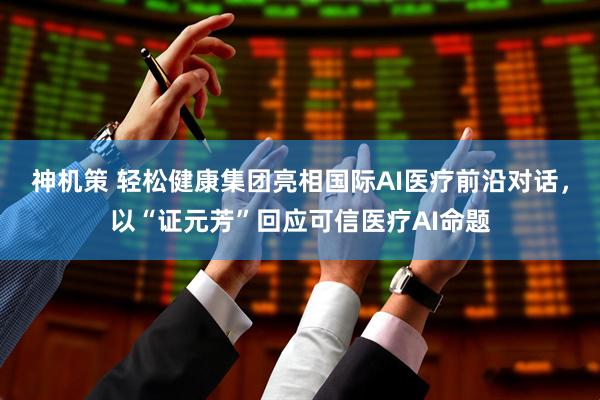 神机策 轻松健康集团亮相国际AI医疗前沿对话，以“证元芳”回应可信医疗AI命题