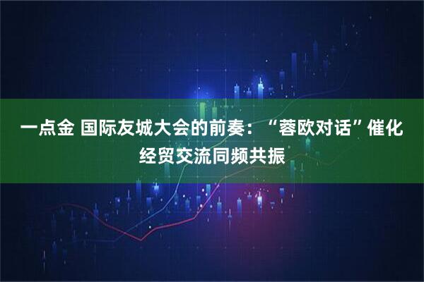 一点金 国际友城大会的前奏：“蓉欧对话”催化经贸交流同频共振
